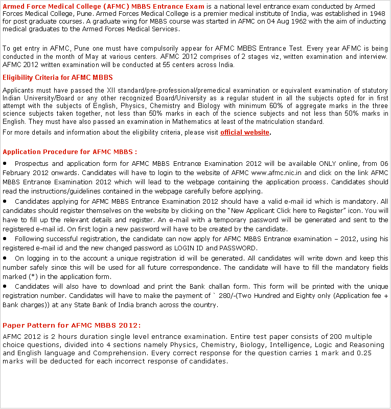 Text Box: Armed Force Medical College (AFMC) MBBS Entrance Exam&nbsp;is a national level entrance exam conducted by Armed Forces Medical College, Pune. Armed Forces Medical College is a premier medical institute of India, was established in 1948 for post graduate courses. A graduate wing for MBBS course was started in AFMC on 04 Aug 1962 with the aim of inducting medical graduates to the Armed Forces Medical Services.To get entry in AFMC, Pune one must have compulsorily appear for AFMC MBBS Entrance Test. Every year AFMC is being conducted in the month of May at various centers. AFMC 2012 comprises of 2 stages viz, written examination and interview. AFMC 2012 written examination will be conducted at 55 centers across India.Eligibility Criteria for AFMC MBBS Applicants must have passed the XII standard/pre-professional/premedical examination or equivalent examination of statutory Indian University/Board or any other recognized Board/University as a regular student in all the subjects opted for in first attempt with the subjects of English, Physics, Chemistry and Biology with minimum 60% of aggregate marks in the three science subjects taken together, not less than 50% marks in each of the science subjects and not less than 50% marks in English. They must have also passed an examination in Mathematics at least of the matriculation standard.For more details and information about the eligibility criteria, please visit&nbsp;official website.Application Procedure for AFMC MBBS :Prospectus and application form for AFMC MBBS Entrance Examination 2012 will be available ONLY online, from 06 February 2012 onwards. Candidates will have to login to the website of AFMC www.afmc.nic.in and click on the link AFMC MBBS Entrance Examination 2012 which will lead to the webpage containing the application process. Candidates should read the instructions/guidelines contained in the webpage carefully before applying.Candidates applying for AFMC MBBS Entrance Examination 2012 should have a valid e-mail id which is mandatory. All candidates should register themselves on the website by clicking on the �New Applicant Click here to Register� icon. You will have to fill up the relevant details and register. An e-mail with a temporary password will be generated and sent to the registered e-mail id. On first login a new password will have to be created by the candidate.Following successful registration, the candidate can now apply for AFMC MBBS Entrance examination � 2012, using his registered e-mail id and the new changed password as LOGIN ID and PASSWORD.On logging in to the account a unique registration id will be generated. All candidates will write down and keep this number safely since this will be used for all future correspondence. The candidate will have to fill the mandatory fields marked (*) in the application form.Candidates will also have to download and print the Bank challan form. This form will be printed with the unique registration number. Candidates will have to make the payment of ` 280/-(Two Hundred and Eighty only (Application fee + Bank charges)) at any State Bank of India branch across the country.Paper Pattern for AFMC MBBS 2012:AFMC 2012 is 2 hours duration single level entrance examination. Entire test paper consists of 200 multiple choice questions, divided into 4 sections namely Physics, Chemistry, Biology, Intelligence, Logic and Reasoning and English language and Comprehension. Every correct response for the question carries 1 mark and 0.25 marks will be deducted for each incorrect response of candidates.