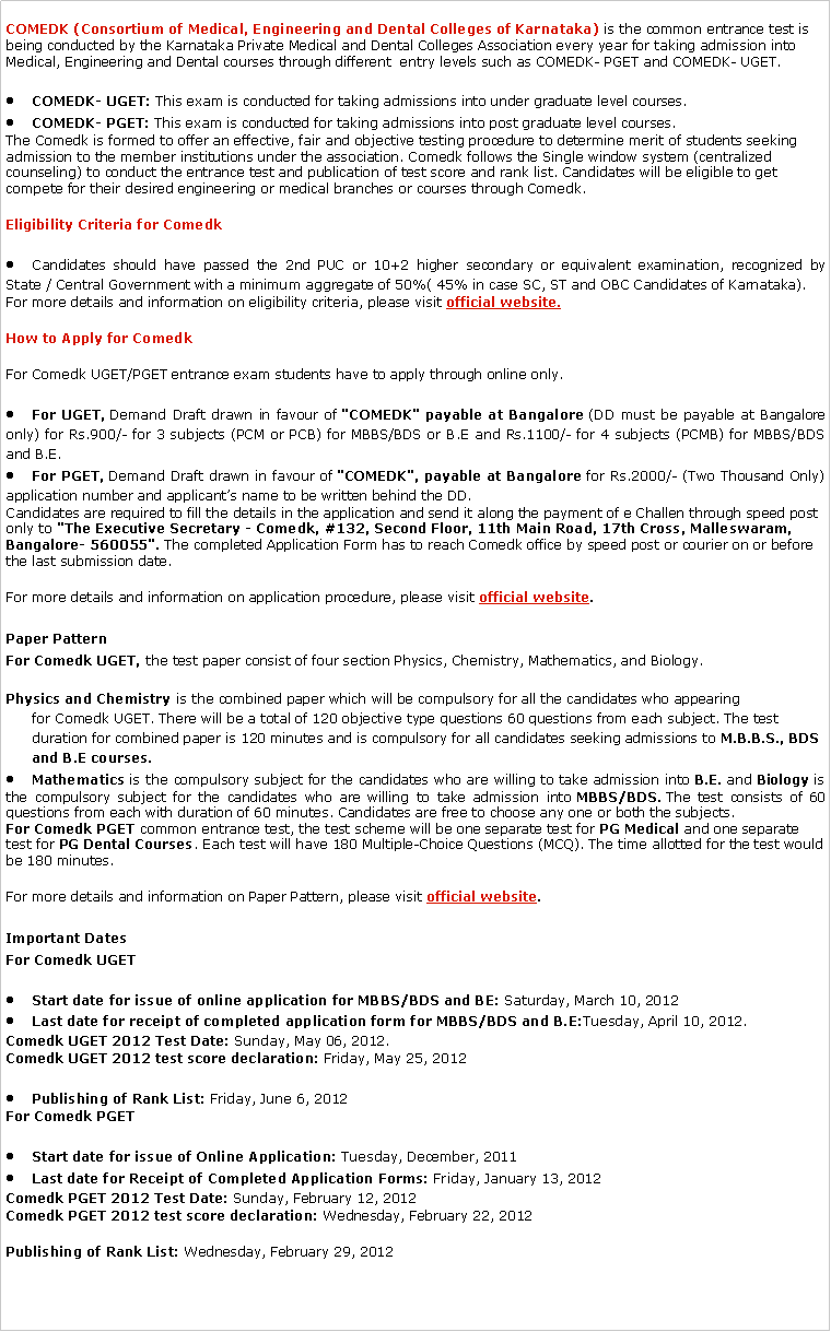 Text Box: COMEDK (Consortium of Medical, Engineering and Dental Colleges of Karnataka)&nbsp;is the common entrance test is being conducted by the Karnataka Private Medical and Dental Colleges Association every year for taking admission into Medical, Engineering and Dental courses through different&nbsp; entry levels such as COMEDK- PGET and COMEDK- UGET.COMEDK- UGET:&nbsp;This exam is conducted for taking admissions into under graduate level courses.COMEDK- PGET:&nbsp;This exam is conducted for taking admissions into post graduate level courses.The&nbsp;Comedk&nbsp;is formed to offer an effective, fair and objective testing procedure to determine merit of students seeking admission to the member institutions under the association.&nbsp;Comedk&nbsp;follows the Single window system (centralized counseling) to conduct the entrance test and publication of test score and rank list. Candidates will be eligible to get compete for their desired engineering or medical branches or courses through&nbsp;Comedk.Eligibility Criteria for&nbsp;ComedkCandidates should have passed the 2nd PUC or 10+2 higher secondary or equivalent examination, recognized by State / Central Government with a minimum aggregate of 50%( 45% in case SC, ST and OBC Candidates of Karnataka).For more details and information on eligibility criteria, please visit&nbsp;official website.How to Apply for&nbsp;ComedkFor&nbsp;Comedk&nbsp;UGET/PGET entrance exam students have to apply through online only.For UGET,&nbsp;Demand Draft drawn in favour of&nbsp;"COMEDK" payable at Bangalore&nbsp;(DD must be payable at Bangalore only) for Rs.900/- for 3 subjects (PCM or PCB) for MBBS/BDS or B.E and Rs.1100/- for 4 subjects (PCMB) for MBBS/BDS and B.E.For PGET,&nbsp;Demand Draft drawn in favour of&nbsp;"COMEDK", payable at Bangalore&nbsp;for Rs.2000/- (Two Thousand Only) application number and applicant�s name to be written behind the DD.Candidates are required to fill the details in the application and send it along the payment of e Challen through speed post only to&nbsp;"The Executive Secretary -&nbsp;Comedk, #132, Second Floor, 11th Main Road, 17th Cross, Malleswaram, Bangalore- 560055".&nbsp;The completed Application Form has to reach&nbsp;Comedk&nbsp;office by speed post or courier on or before the last submission date.For more details and information on application procedure, please visit&nbsp;official website.Paper PatternFor&nbsp;Comedk&nbsp;UGET,&nbsp;the test paper consist of four section Physics, Chemistry, Mathematics, and Biology.Physics and Chemistry&nbsp;is the combined paper which will be compulsory for all the candidates who appearing for&nbsp;Comedk&nbsp;UGET. There will be a total of 120 objective type questions 60 questions from each subject. The test duration for combined paper is 120 minutes and is compulsory for all candidates seeking admissions to&nbsp;M.B.B.S., BDS and B.E courses.Mathematics&nbsp;is the compulsory subject for the candidates who are willing to take admission into&nbsp;B.E.&nbsp;and&nbsp;Biology&nbsp;is the compulsory subject for the candidates who are willing to take admission into&nbsp;MBBS/BDS.&nbsp;The test consists of 60 questions from each with duration of 60 minutes. Candidates are free to choose any one or both the subjects.For&nbsp;Comedk&nbsp;PGET&nbsp;common entrance test, the test scheme will be one separate test for&nbsp;PG Medical&nbsp;and one separate test for&nbsp;PG Dental Courses. Each test will have 180 Multiple-Choice Questions (MCQ). The time allotted for the test would be 180 minutes.For more details and information on Paper Pattern, please visit&nbsp;official website.Important DatesFor&nbsp;Comedk&nbsp;UGETStart date for issue of online application for MBBS/BDS and BE:&nbsp;Saturday, March 10, 2012Last date for receipt of completed application form for MBBS/BDS and B.E:Tuesday, April 10, 2012.Comedk&nbsp;UGET 2012 Test Date:&nbsp;Sunday, May 06, 2012.Comedk&nbsp;UGET 2012 test score declaration:&nbsp;Friday, May 25, 2012Publishing of Rank List:&nbsp;Friday, June 6, 2012For&nbsp;Comedk&nbsp;PGETStart date for issue of Online Application:&nbsp;Tuesday, December, 2011Last date for Receipt of Completed Application Forms:&nbsp;Friday, January 13, 2012Comedk&nbsp;PGET 2012 Test Date:&nbsp;Sunday, February 12, 2012Comedk&nbsp;PGET 2012 test score declaration:&nbsp;Wednesday, February 22, 2012Publishing of Rank List:&nbsp;Wednesday, February 29, 2012