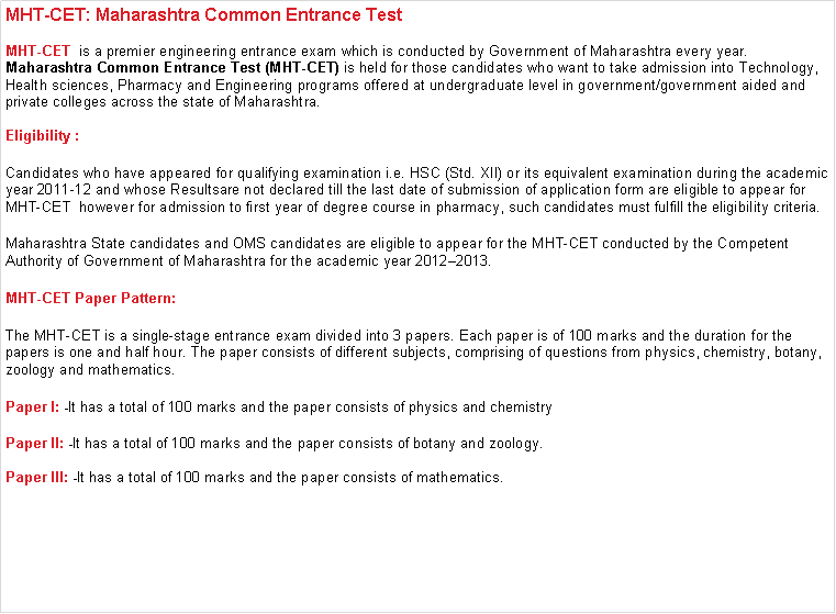 Text Box: MHT-CET: Maharashtra Common Entrance Test MHT-CET  is a premier engineering entrance exam which is conducted by Government of Maharashtra every year. Maharashtra Common Entrance Test (MHT-CET) is held for those candidates who want to take admission into Technology, Health sciences, Pharmacy and Engineering programs offered at undergraduate level in government/government aided and private colleges across the state of Maharashtra. Eligibility :Candidates who have appeared for qualifying examination i.e. HSC (Std. XII) or its equivalent examination during the academic year 2011-12 and whose Resultsare not declared till the last date of submission of application form are eligible to appear for MHT-CET  however for admission to first year of degree course in pharmacy, such candidates must fulfill the eligibility criteria.Maharashtra State candidates and OMS candidates are eligible to appear for the MHT-CET conducted by the Competent Authority of Government of Maharashtra for the academic year 2012�2013.MHT-CET Paper Pattern:The MHT-CET is a single-stage entrance exam divided into 3 papers. Each paper is of 100 marks and the duration for the papers is one and half hour. The paper consists of different subjects, comprising of questions from physics, chemistry, botany, zoology and mathematics.Paper I: -It has a total of 100 marks and the paper consists of physics and chemistryPaper II: -It has a total of 100 marks and the paper consists of botany and zoology.Paper III: -It has a total of 100 marks and the paper consists of mathematics.