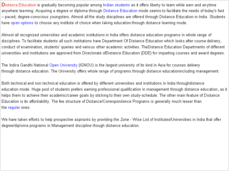 Text Box: Distance Education is gradually becoming popular among&nbsp;Indian students&nbsp;as it offers liberty to learn while earn and anytime anywhere learning. Acquiring a degree or diploma through&nbsp;Distance Education&nbsp;mode seems to facilitate the needs of today's fast � paced; degree-conscious youngsters. Almost all the study disciplines are offered through&nbsp;Distance Education&nbsp;in India. Students have&nbsp;open options&nbsp;to choose any institute of choice when taking education through distance learning mode.

Almost all recognized universities and academic institutions in India offers&nbsp;distance education&nbsp;programs in whole range of disciplines. To facilitate students all such institutions have Department Of&nbsp;Distance Education&nbsp;which looks after course delivery, conduct of examination, students� queries and various other academic activities. TheDistance Education&nbsp;Departments of different universities and institutions are approved from Directorate ofDistance Education&nbsp;(DDE) for imparting courses and award degrees.

The Indira Gandhi National&nbsp;Open University&nbsp;(IGNOU) is the largest university of its kind in Asia for courses delivery through&nbsp;distance education. The University offers whole range of programs through&nbsp;distance educationincluding management.

Both technical and non technical education is offered by different universities and institutions in India throughdistance education&nbsp;mode. Huge pool of students prefers earning professional qualification in management through&nbsp;distance education, as it helps them to achieve their academic/career goals by sticking to their own study-schedule. The other main feature of&nbsp;Distance Education&nbsp;is its affordability. The fee structure of Distance/Correspondence Programs is generally much lesser than the&nbsp;regular&nbsp;ones.

We have taken efforts to help prospective aspirants by providing the Zone - Wise List of&nbsp;Institutes/Universities in India that offer degree/diploma programs in Management discipline though&nbsp;distance education.