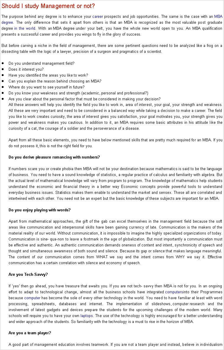 Text Box: Should I study Management or not? The purpose behind any degree is to enhance your&nbsp;career&nbsp;prospects and job opportunities. The same is the case with an&nbsp;MBA degree. The only difference that sets it apart from others is that an MBA is recognized as the most valuable post graduate degree&nbsp;in the world. With an&nbsp;MBA degree&nbsp;under your belt, you have the whole new world open to you. An MBA qualification presents a successful&nbsp;career&nbsp;and provides you wings to fly in the glory of success.But before carving a niche in the field of management, there are some pertinent questions need to be analyzed like a frog on a dissecting table with the logic of a lawyer, precision of a surgeon and pragmatics of a scientist.Do you understand management field?Does it interest you?Have you identified the areas you like to work?Can you explain the reason behind choosing an MBA?Where do you want to see yourself in future?Do you know your weakness and strength (academic, personal and professional?)Are you clear about the personal factor that must be considered in making your decision?All these answers will help you identify the field you like to work in, area of interest, your goal, your strength and weakness. All these are very important and need to be considered in a balanced way while taking a decision to make a&nbsp;career. The field you like to work creates curiosity, the area of interest gives you satisfaction, your goal motivates you, your strength gives you power and weakness makes you cautious. In addition to it, an MBA requires some basic attributes in his attitude like the curiosity of a cat, the courage of a soldier and the perseverance of a disease.Apart from all these basic elements, you need to have below mentioned skills that are pretty much required for an MBA. If you do not possess it, this is not the right field for you.Do you derive pleasure romancing with numbers?If numbers scare you or create phobia then MBA will not be your destination because mathematics is said to be the language of business. You need to have a sound knowledge of statistics, a regular practice of calculus and familiarity with algebra. But the actual level of mathematical knowledge will vary from program to program. The knowledge of mathematics help students understand the economic and financial theory in a better way Economic concepts provide powerful tools to understand everyday business issues. Statistics makes them enable to understand the market and sensex. These all are correlated and intertwined with each other. You need not be an expert but the basic knowledge of these subjects are important for an MBA.Do you enjoy playing with words?Apart from mathematical approaches, the gift of the gab can excel themselves in the management field because the soft areas like communication and interpersonal skills have been gaining currency of late. Communication is the makers of the material reality of our world. Without communication, it is impossible to imagine the highly specialized organizations of today. Communication is sine- qua-non to leave a footmark in the age of globalization. But most importantly a communication must be effective and authentic. An authentic communication demands oneness of content and intent, synchronicity of speech and thought and simultaneous awareness of both sound and silence. Because its gap or silence that makes language meaningful. The content of our communication comes from WHAT we say and the intent comes from WHY we say it. Effective communication has a certain correlation with silence and economy of speech.Are you Tech-Savvy?If �yes� then go ahead, you have treasure that awaits you. If you are not tech- savvy then MBA is not for you. In an ongoing effort to adapt to technological change, almost all the business schools have integrated&nbsp;computersinto their Programmes because&nbsp;computer&nbsp;has become the sole of every other technology&nbsp;in the world. You need to have familiar at least with word processing, spreadsheets, databases and internet. The implementation of slideshows,&nbsp;computer&nbsp;research and the involvement of latest gadgets and devices prepare the students for the upcoming challenges of the modern world. Many schools will require you to have your own&nbsp;laptops. The use of the technology is highly encouraged for a better understanding and wider approach of the students. So familiarity with the technology is a must to rise in the horizon of MBA.Are you a team player?A good part of management education involves teamwork. If you are not a team player and instead, believe in individualism 