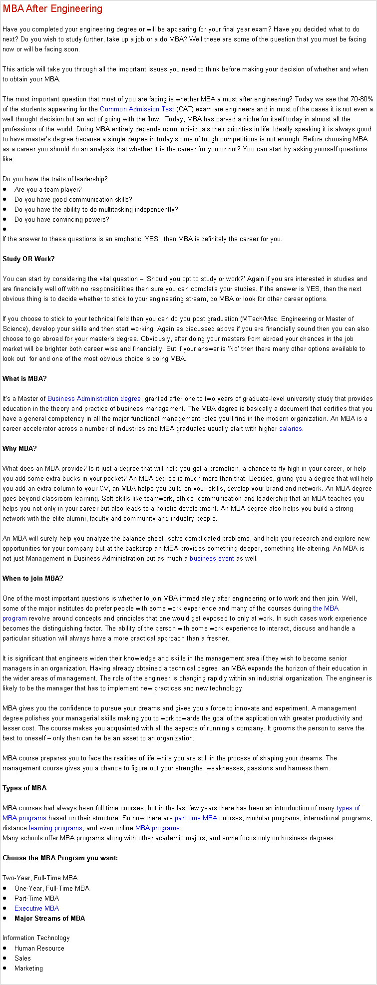 Text Box: MBA After Engineering Have you completed your engineering degree or will be appearing for your final year exam? Have you decided what to do next? Do you wish to study further, take up a job or a do MBA? Well these are some of the question that you must be facing now or will be facing soon.&nbsp;

This article will take you through all the important issues you need to think before making your decision of whether and when to obtain your MBA.

The most important question that most of you are facing is whether MBA a must after engineering? Today we see that 70-80% of the students appearing for the&nbsp;Common Admission Test&nbsp;(CAT) exam are engineers and in most of the cases it is not even a well thought decision but an act of going with the flow.&nbsp; Today, MBA has carved a niche for itself today in almost all the professions of the world. Doing MBA entirely depends upon individuals their priorities in life. Ideally speaking it is always good to have master�s degree because a single degree in today�s time of tough competitions is not enough. Before choosing MBA as a career you should do an analysis that whether it is the career for you or not? You can start by asking yourself questions like:

Do you have the traits of leadership?Are you a team player?Do you have good communication skills?Do you have the ability to do multitasking independently?Do you have convincing powers?
If the answer to these questions is an emphatic �YES�, then MBA is definitely the career for you.&nbsp;

Study OR Work?

You can start by considering the vital question � �Should you opt to study or work?� Again if you are interested in studies and are financially well off with no responsibilities then sure you can complete your studies. If the answer is YES, then the next obvious thing is to decide whether to stick to your engineering stream, do MBA or look for other career options.

If you choose to stick to your technical field then you can do you post graduation (MTech/Msc. Engineering or Master of Science), develop your skills and then start working. Again as discussed above if you are financially sound then you can also choose to go abroad for your master�s degree. Obviously, after doing your masters from abroad your chances in the job market will be brighter both career wise and financially. But if your answer is �No� then there many other options available to look out&nbsp; for and one of the most obvious choice is doing MBA.&nbsp;

What is MBA?

It's a Master of&nbsp;Business Administration degree, granted after one to two years of graduate-level university study that provides education in the theory and practice of business management. The MBA degree is basically a document that certifies that you have a general competency in all the major functional management roles you'll find in the modern organization. An MBA is a career accelerator across a number of industries and MBA graduates usually start with higher&nbsp;salaries.

Why MBA?

What does an MBA provide? Is it just a degree that will help you get a promotion, a chance to fly high in your career, or help you add some extra bucks in your pocket? An MBA degree is much more than that. Besides, giving you a degree that will help you add an extra column to your CV, an MBA helps you build on your skills, develop your brand and network. An MBA degree goes beyond classroom learning. Soft skills like teamwork, ethics, communication and leadership that an MBA teaches you helps you not only in your career but also leads to a holistic development. An MBA degree also helps you build a strong network with the elite alumni, faculty and community and industry people.&nbsp;

An MBA will surely help you analyze the balance sheet, solve complicated problems, and help you research and explore new opportunities for your company but at the backdrop an MBA provides something deeper, something life-altering. An MBA is not just Management in Business Administration but as much a&nbsp;business event&nbsp;as well.

When to join MBA?

One of the most important questions is whether to join MBA immediately after engineering or to work and then join. Well, some of the major institutes do prefer people with some work experience and many of the courses during&nbsp;the MBA program&nbsp;revolve around concepts and principles that one would get exposed to only at work. In such cases work experience becomes the distinguishing factor. The ability of the person with some work experience to interact, discuss and handle a particular situation will always have a more practical approach than a fresher.

It is significant that engineers widen their knowledge and skills in the management area if they wish to become senior managers in an organization. Having already obtained a technical degree, an MBA expands the horizon of their education in the wider areas of management. The role of the engineer is changing rapidly within an industrial organization. The engineer is likely to be the manager that has to implement new practices and new technology.

MBA gives you the confidence to pursue your dreams and gives you a force to innovate and experiment. A management degree polishes your managerial skills making you to work towards the goal of the application with greater productivity and lesser cost. The course makes you acquainted with all the aspects of running a company. It grooms the person to serve the best to oneself � only then can he be an asset to an organization.&nbsp;

MBA course prepares you to face the realities of life while you are still in the process of shaping your dreams. The management course gives you a chance to figure out your strengths, weaknesses, passions and harness them.&nbsp;

Types of MBA

MBA courses had always been full time courses, but in the last few years there has been an introduction of many&nbsp;types of MBA programs&nbsp;based on their structure. So now there are&nbsp;part time MBA&nbsp;courses, modular programs, international programs, distance&nbsp;learning programs, and even online&nbsp;MBA programs.
Many schools offer&nbsp;MBA programs&nbsp;along with other academic majors, and some focus only on business degrees.

Choose&nbsp;the MBA Program&nbsp;you want:

Two-Year, Full-Time MBAOne-Year, Full-Time MBAPart-Time MBAExecutive MBAMajor Streams of MBA

Information TechnologyHuman ResourceSalesMarketing