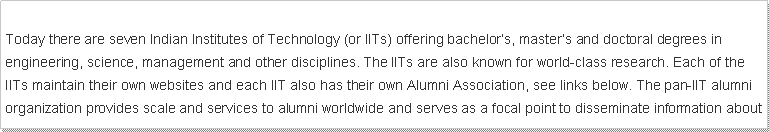 Text Box: Today there are seven Indian Institutes of Technology (or IITs) offering bachelor�s, master�s and doctoral degrees in engineering, science, management and other disciplines. The IITs are also known for world-class research. Each of the IITs maintain their own websites and each IIT also has their own Alumni Association, see links below. The pan-IIT alumni organization provides scale and services to alumni worldwide and serves as a focal point to disseminate information about 