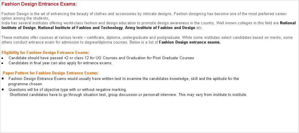 Text Box: Fashion Design Entrance Exams:Fashion Design is the art of enhancing the beauty of clothes and accessories by intricate designs. Fashion designing has become one of the most preferred career option among the students,India has several institutes offering world-class fashion and design education to promote design awareness in the country. Well known colleges in this field are&nbsp;National Institute of Design,&nbsp;National Institute of Fashion and Technology,&nbsp;Army Institute of Fashion and Design&nbsp;etc.These institutes offer courses at various levels � certificate, diploma, undergraduate and postgraduate. While some institutes select candidates based on merits, some others conduct entrance exam for admission to degree/diploma courses. Below is a list of&nbsp;Fashion Design entrance exams. Eligibility for Fashion Design Entrance Exams:Candidate should have passed +2 or class 12 for UG Courses and Graduation for Post Graduate CoursesCandidates in final year can also apply for entrance exams. Paper Pattern for Fashion Design Entrance Exams:Fashion Design Entrance Exams would usually have written test to examine the candidates knowledge, skill and the aptitude for the        programme chosen.Questions will be of objective type with or without negative marking.       Shortlisted candidates have to go through situation test, group discussion or personall interview. This may vary from institute to institute.