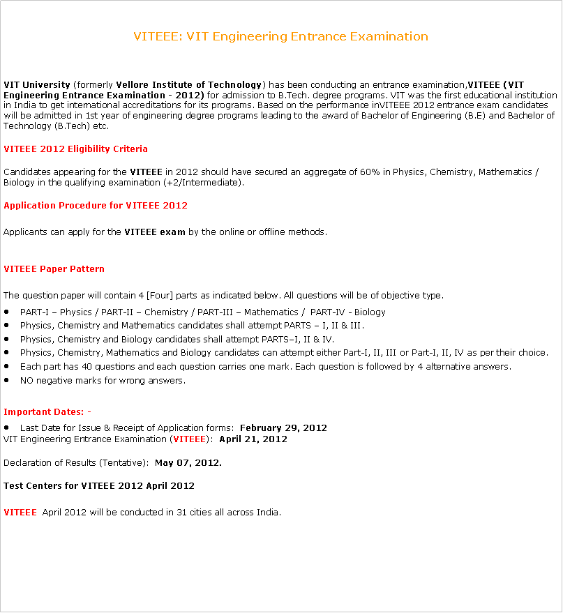 Text Box: VITEEE: VIT Engineering Entrance ExaminationVIT University&nbsp;(formerly&nbsp;Vellore Institute of Technology) has been conducting an entrance examination,VITEEE&nbsp;(VIT Engineering Entrance Examination - 2012)&nbsp;for admission to B.Tech. degree programs. VIT was the first educational institution in India to get international accreditations for its programs. Based on the performance inVITEEE&nbsp;2012 entrance exam candidates will be admitted in 1st year of engineering degree programs leading to the award of Bachelor of Engineering (B.E) and Bachelor of Technology (B.Tech) etc.VITEEE&nbsp;2012 Eligibility CriteriaCandidates appearing for the&nbsp;VITEEE&nbsp;in 2012 should have secured an aggregate of 60% in Physics, Chemistry, Mathematics / Biology in the qualifying examination (+2/Intermediate).Application Procedure for&nbsp;VITEEE&nbsp;2012Applicants can apply for the&nbsp;VITEEE exam&nbsp;by the online or offline methods.&nbsp;VITEEE Paper PatternThe question paper will contain 4 [Four] parts as indicated below. All questions will be of objective type.PART-I � Physics / PART-II � Chemistry / PART-III � Mathematics /&nbsp; PART-IV - BiologyPhysics, Chemistry and Mathematics candidates shall attempt PARTS � I, II & III.Physics, Chemistry and Biology candidates shall attempt PARTS�I, II & IV.Physics, Chemistry, Mathematics and Biology candidates can attempt either Part-I, II, III or Part-I, II, IV as per their choice.Each part has 40 questions and each question carries one mark. Each question is followed by 4 alternative answers.NO negative marks for wrong answers.Important Dates: -Last Date for Issue & Receipt of Application forms:&nbsp;&nbsp;February 29, 2012VIT Engineering Entrance Examination (VITEEE):&nbsp;&nbsp;April 21, 2012Declaration of&nbsp;Results&nbsp;(Tentative):&nbsp;&nbsp;May 07, 2012.Test Centers for&nbsp;VITEEE&nbsp;2012 April 2012VITEEE &nbsp;April 2012 will be conducted in 31 cities all across India.