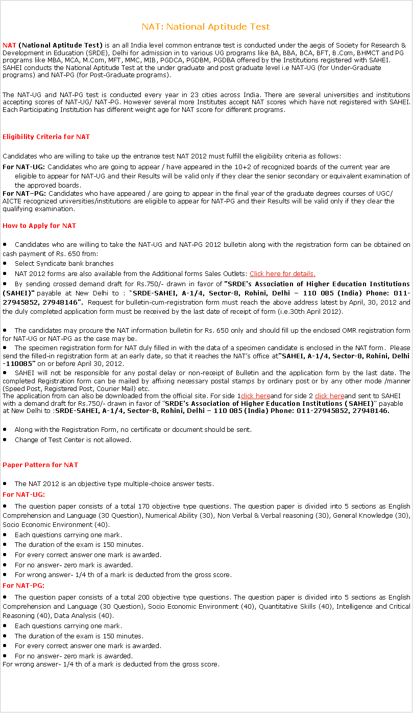 Text Box: NAT: National Aptitude TestNAT (National Aptitude Test)&nbsp;is an all India level common entrance test is conducted under the aegis of Society for Research & Development in Education (SRDE), Delhi for admission in to various UG programs like BA, BBA, BCA, BFT, B.Com, BHMCT and PG programs like MBA, MCA, M.Com, MFT, MMC, MIB, PGDCA, PGDBM, PGDBA offered by the Institutions registered with SAHEI. SAHEI conducts the National Aptitude Test at the under graduate and post graduate level i.e NAT-UG (for Under-Graduate programs) and NAT-PG (for Post-Graduate programs).The NAT-UG and NAT-PG test is conducted every year in 23 cities across India. There are several universities and institutions accepting scores of NAT-UG/ NAT-PG. However several more Institutes accept NAT scores which have not registered with SAHEI. Each Participating Institution has different weight age for NAT score for different programs.Eligibility Criteria for&nbsp;NAT Candidates who are willing to take up the entrance test NAT 2012 must fulfill the eligibility criteria as follows:For NAT-UG:&nbsp;Candidates who are going to appear / have appeared in the 10+2 of recognized boards of the current year are eligible to appear for NAT-UG and their&nbsp;Results&nbsp;will be valid only if they clear the senior secondary or equivalent examination of the approved boards.For NAT�PG:&nbsp;Candidates who have appeared / are going to appear in the final year of the graduate degrees courses of UGC/AICTE recognized universities/institutions are eligible to appear for NAT-PG and their&nbsp;Results&nbsp;will be valid only if they clear the qualifying examination.How to Apply for&nbsp;NAT Candidates who are willing to take the NAT-UG and NAT-PG 2012 bulletin along with the registration form can be obtained on cash payment of Rs. 650 from:Select Syndicate bank branchesNAT 2012 forms are also available from the Additional forms Sales Outlets:&nbsp;Click here for details.By sending crossed demand draft for Rs.750/- drawn in favor of&nbsp;"SRDE's Association of Higher Education Institutions (SAHEI)"&nbsp;payable at New Delhi to : �SRDE-SAHEI, A-1/4, Sector-8, Rohini, Delhi � 110 085 (India) Phone: 011-27945852, 27948146�.&nbsp; Request for bulletin-cum-registration form must reach the above address latest by April, 30, 2012 and the duly completed application form must be received by the last date of receipt of form (i.e.30th April 2012).The candidates may procure the NAT information bulletin for Rs. 650 only and should fill up the enclosed OMR registration form for NAT-UG or NAT-PG as the case may be.The specimen registration form for NAT duly filled in with the data of a specimen candidate is enclosed in the NAT form. &nbsp;Please send the filled-in registration form at an early date, so that it reaches the NAT�s office at�SAHEI, A-1/4, Sector-8, Rohini, Delhi-110085�&nbsp;on or before April 30, 2012.SAHEI will not be responsible for any postal delay or non-receipt of Bulletin and the application form by the last date. The completed Registration form can be mailed by affixing necessary postal stamps by ordinary post or by any other mode /manner (Speed Post, Registered Post, Courier Mail) etc.The application from can also be downloaded from the official site. For side 1click hereand for side 2&nbsp;click hereand sent to SAHEI with a demand draft for Rs.750/- drawn in favor of "SRDE's Association of Higher Education Institutions (SAHEI)" payable at New Delhi to :SRDE-SAHEI, A-1/4, Sector-8, Rohini, Delhi � 110 085 (India) Phone: 011-27945852, 27948146.Along with the Registration Form, no certificate or document should be sent.Change of Test Center is not allowed.Paper Pattern for&nbsp;NAT The NAT 2012 is an objective type multiple-choice answer tests.For NAT-UG:The question paper consists of a total 170 objective type questions. The question paper is divided into 5 sections as English Comprehension and Language (30 Question), Numerical Ability (30), Non Verbal & Verbal reasoning (30), General Knowledge (30), Socio Economic Environment (40).Each questions carrying one mark.The duration of the exam is 150 minutes.For every correct answer one mark is awarded.For no answer- zero mark is awarded.For wrong answer- 1/4 th of a mark is deducted from the gross score.For NAT-PG:The question paper consists of a total 200 objective type questions. The question paper is divided into 5 sections as English Comprehension and Language (30 Question), Socio Economic Environment (40), Quantitative Skills (40), Intelligence and Critical Reasoning (40), Data Analysis (40).Each questions carrying one mark.The duration of the exam is 150 minutes.For every correct answer one mark is awarded.For no answer- zero mark is awarded.For wrong answer- 1/4 th of a mark is deducted from the gross score.