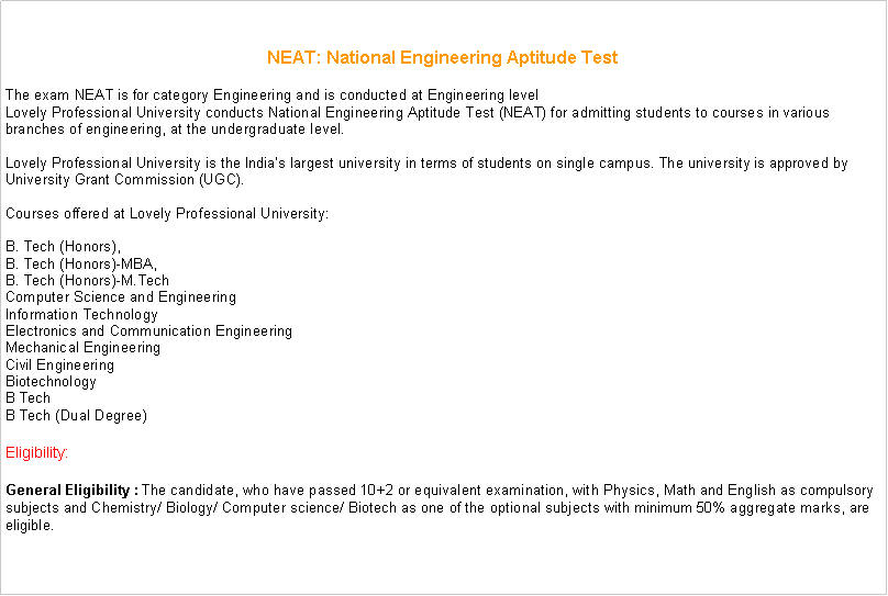 Text Box: NEAT: National Engineering Aptitude TestThe exam NEAT is for category Engineering and is conducted at Engineering levelLovely Professional University conducts National Engineering Aptitude Test (NEAT) for admitting students to courses in various branches of engineering, at the undergraduate level.

Lovely Professional University is the India�s largest university in terms of students on single campus. The university is approved by University Grant Commission (UGC).

Courses offered at Lovely Professional University:

B. Tech (Honors),
B. Tech (Honors)-MBA,
B. Tech (Honors)-M.Tech
Computer Science and Engineering
Information Technology
Electronics and Communication Engineering
Mechanical Engineering
Civil Engineering
Biotechnology
B Tech
B Tech (Dual Degree)&nbsp;Eligibility: General Eligibility :&nbsp;The candidate, who have passed 10+2 or equivalent examination, with Physics, Math and English as compulsory subjects and Chemistry/ Biology/ Computer science/ Biotech as one of the optional subjects with minimum 50% aggregate marks, are eligible. 