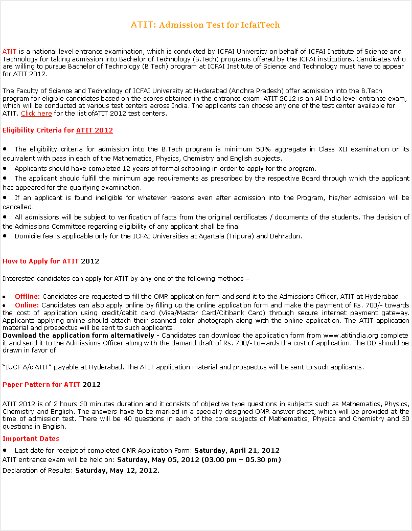 Text Box: ATIT: Admission Test for IcfaiTech ATIT is a national level entrance examination, which is conducted by ICFAI University on behalf of&nbsp;ICFAI Institute of Science and Technology&nbsp;for taking admission into Bachelor of Technology (B.Tech) programs offered by the ICFAI institutions. Candidates who are willing to pursue Bachelor of Technology (B.Tech) program at&nbsp;ICFAI Institute of Science and Technology&nbsp;must have to appear for&nbsp;ATIT 2012.The Faculty of Science and Technology of ICFAI University at Hyderabad (Andhra Pradesh) offer admission into the B.Tech program for eligible candidates based on the scores obtained in the entrance exam.&nbsp;ATIT 2012&nbsp;is an All India level entrance exam, which will be conducted at various test centers across India. The applicants can choose any one of the test center available for ATIT.&nbsp;Click here&nbsp;for the list ofATIT 2012&nbsp;test centers.Eligibility Criteria for&nbsp;ATIT 2012The eligibility criteria for admission into the B.Tech program is minimum 50% aggregate in Class XII examination or its equivalent with pass in each of the Mathematics, Physics, Chemistry and English subjects.Applicants should have completed 12 years of formal schooling in order to apply for the program.The applicant should fulfill the minimum age requirements as prescribed by the respective Board through which the applicant has appeared for the qualifying examination.If an applicant is found ineligible for whatever reasons even after admission into the Program, his/her admission will be cancelled.All admissions will be subject to verification of facts from the original certificates / documents of the students. The decision of the Admissions Committee regarding eligibility of any applicant shall be final.Domicile fee is applicable only for the ICFAI Universities at Agartala (Tripura) and Dehradun.How to Apply for&nbsp;ATIT 2012Interested candidates can apply for&nbsp;ATIT&nbsp;by any one of the following methods �Offline:&nbsp;Candidates are requested to fill the OMR application form and send it to the Admissions Officer,&nbsp;ATIT&nbsp;at Hyderabad.Online:&nbsp;Candidates can also apply online by filling up the online application form and make the payment of Rs. 700/- towards the cost of application using credit/debit card (Visa/Master Card/Citibank Card) through secure internet payment gateway. Applicants applying online should attach their scanned color photograph along with the online application. The ATIT application material and prospectus will be sent to such applicants.Download the application form alternatively -&nbsp;Candidates can download the application form from www.atitindia.org complete it and send it to the Admissions Officer along with the demand draft of&nbsp;Rs. 700/- towards the cost of application. The DD should be drawn in favor of �IUCF A/c&nbsp;ATIT� payable at Hyderabad. The ATIT application material and prospectus will be sent to such applicants.Paper Pattern for&nbsp;ATIT 2012ATIT 2012 is of 2 hours 30 minutes duration and it consists of objective type questions in subjects such as Mathematics, Physics, Chemistry and English. The answers have to be marked in a specially designed OMR answer sheet, which will be provided at the time of admission test. There will be 40 questions in each of the core subjects of Mathematics, Physics and Chemistry and 30 questions in English.Important DatesLast date for receipt of completed OMR Application Form:&nbsp;Saturday,&nbsp;April 21, 2012ATIT entrance exam&nbsp;will be held on:&nbsp;Saturday, May 05, 2012 (03.00 pm � 05.30 pm)Declaration of&nbsp;Results:&nbsp;Saturday, May 12, 2012.